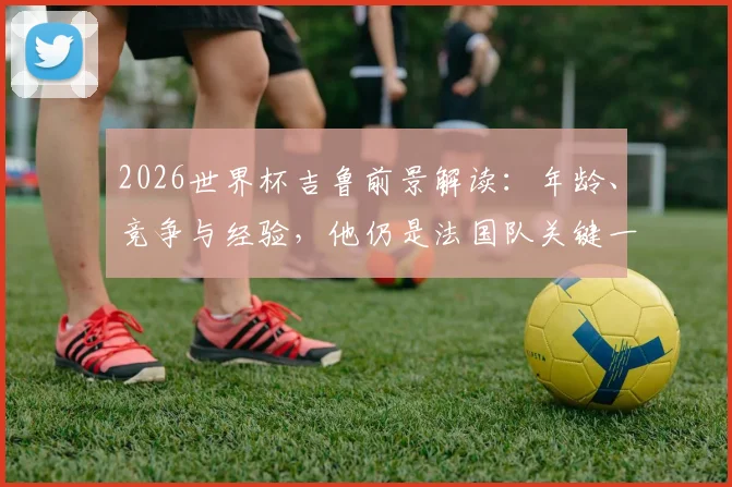 2026世界杯吉鲁前景解读:年龄、竞争与经验,他仍是法国队关键一环吗?
