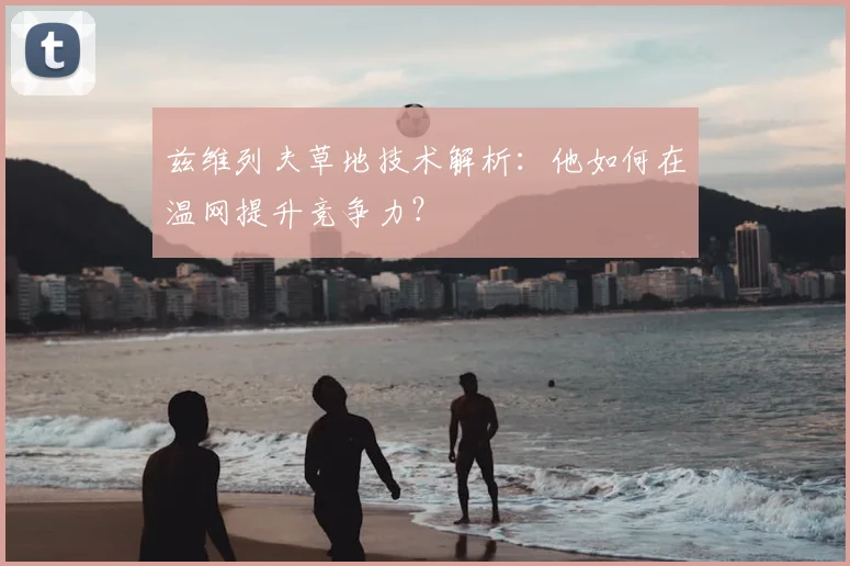 兹维列夫草地技术解析：他如何在温网提升竞争力？