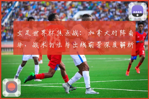 女足世界杯焦点战：加拿大对阵南非，战术打法与出线前景深度解析