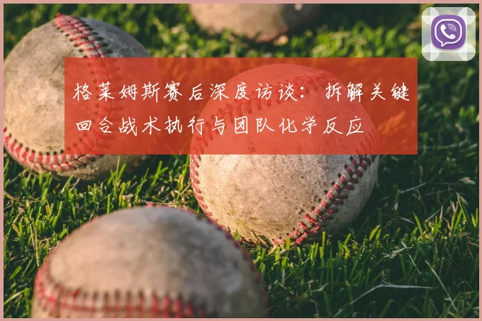 格莱姆斯赛后深度访谈：拆解关键回合战术执行与团队化学反应