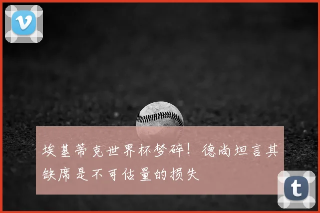 埃基蒂克世界杯梦碎！德尚坦言其缺席是不可估量的损失