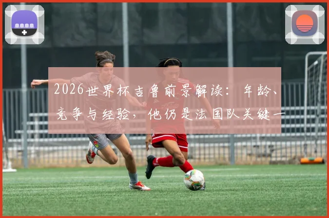 2026世界杯吉鲁前景解读：年龄、竞争与经验，他仍是法国队关键一环吗？