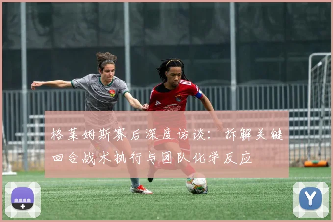 格莱姆斯赛后深度访谈：拆解关键回合战术执行与团队化学反应