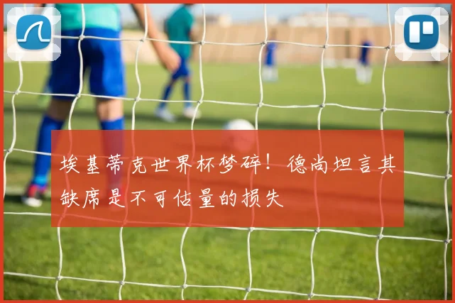 埃基蒂克世界杯梦碎！德尚坦言其缺席是不可估量的损失
