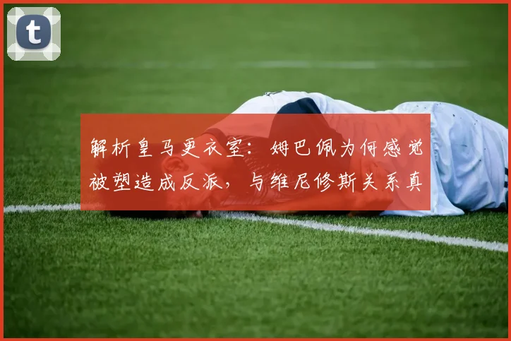解析皇马更衣室：姆巴佩为何感觉被塑造成反派，与维尼修斯关系真相