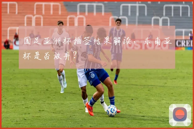 国足亚洲杯抽签结果解读，东南亚杯是否放弃？