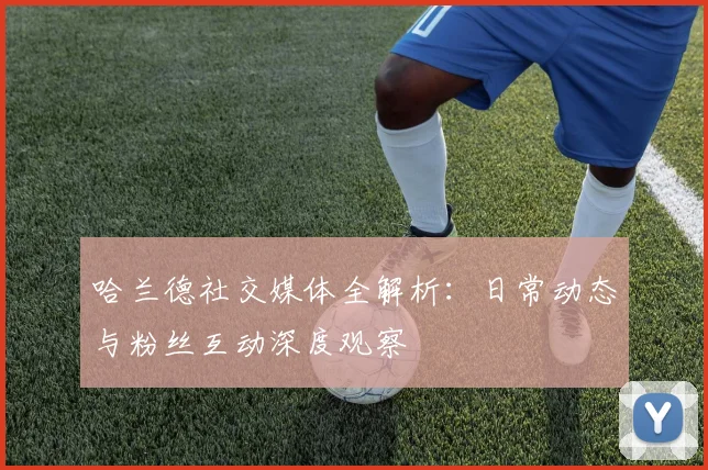 哈兰德社交媒体全解析:日常动态与粉丝互动深度观察