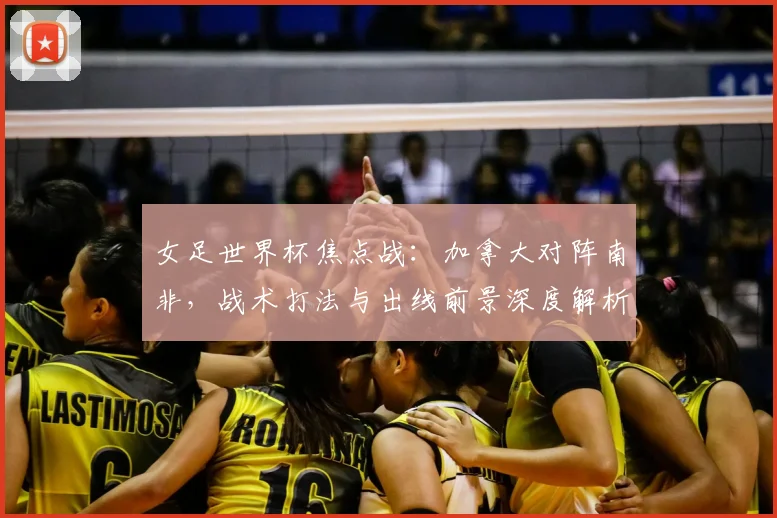 女足世界杯焦点战：加拿大对阵南非，战术打法与出线前景深度解析