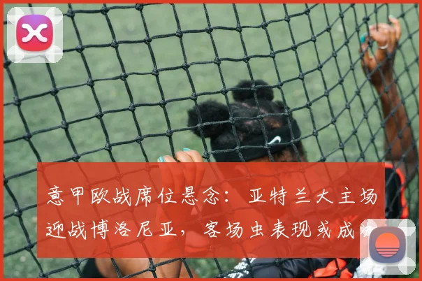 意甲欧战席位悬念:亚特兰大主场迎战博洛尼亚,客场虫表现或成决定因素