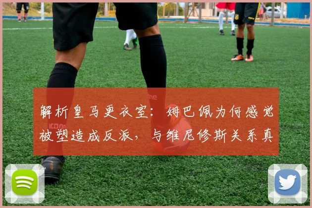 解析皇马更衣室:姆巴佩为何感觉被塑造成反派,与维尼修斯关系真相