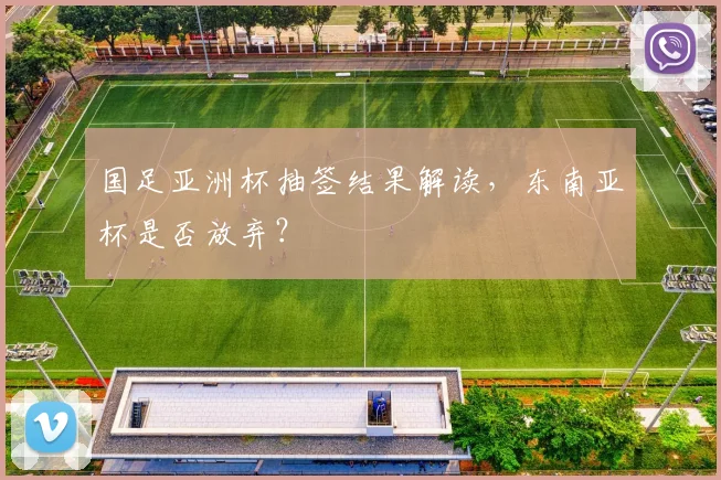 国足亚洲杯抽签结果解读，东南亚杯是否放弃？