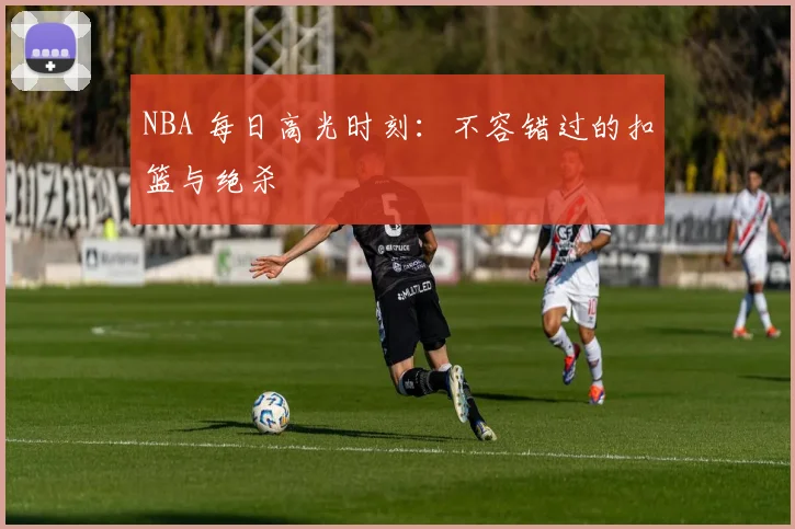 NBA 每日高光时刻:不容错过的扣篮与绝杀