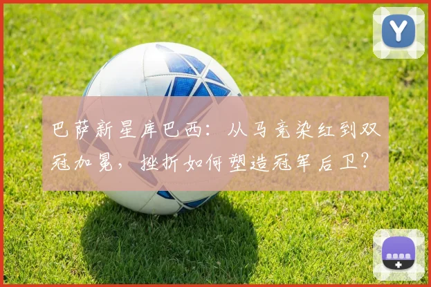 巴萨新星库巴西：从马竞染红到双冠加冕，挫折如何塑造冠军后卫？