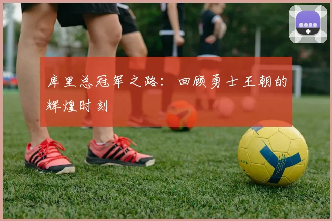 库里总冠军之路:回顾勇士王朝的辉煌时刻